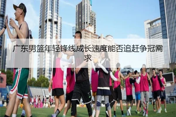 广东男篮年轻锋线成长速度能否追赶争冠需求